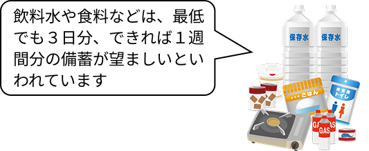 飲料水や食料などは、最低でも３日分、できれば１週間分の備蓄が望ましいといわれています