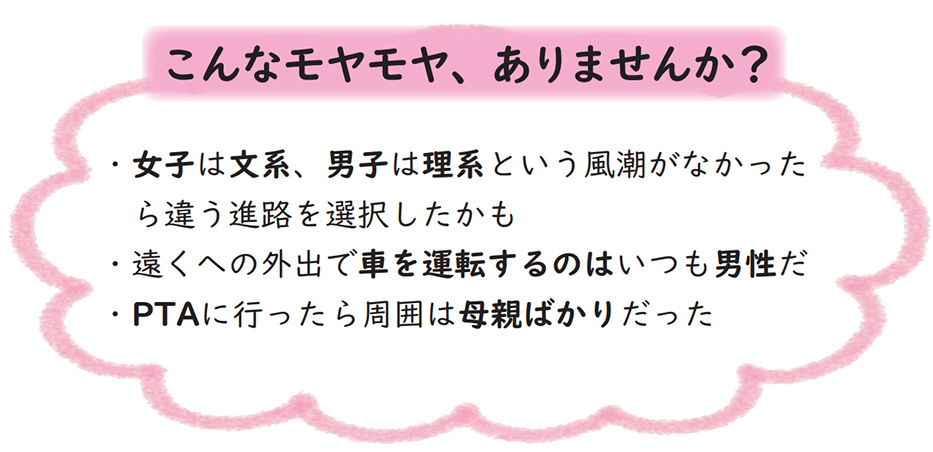 こんなモヤモヤ、ありませんか？・女子は文系、男子は理系という風潮がなかったら違う進路を選択したかも・遠出の外勤で車を運転するのはいつも男性だ・PTAに行ったら周囲は母親ばかりだった