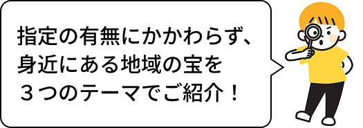 指定の有無にかかわらず、身近にある地域の宝を3つのテーマでご紹介!