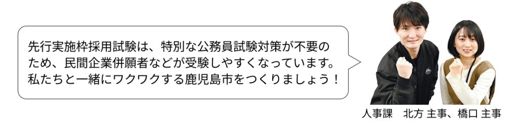 先行実施枠採用試験は、特別な公務員試験対策が不要の
ため、民間企業併願者などが受験しやすくなっています。
私たちと一緒にワクワクする鹿児島市をつくりましょう！
人事課　北方 主事、橋口 主事